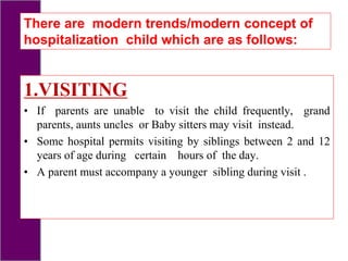 1.VISITING
• If parents are unable to visit the child frequently, grand
parents, aunts uncles or Baby sitters may visit instead.
• Some hospital permits visiting by siblings between 2 and 12
years of age during certain hours of the day.
• A parent must accompany a younger sibling during visit .
There are modern trends/modern concept of
hospitalization child which are as follows:
 