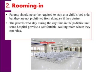 2. Rooming-in
• Parents should never be required to stay at a child’s bed side,
but they are not prohibited from doing so if they desire.
• The parents who stay during the day time in the pediatric unit,
some hospital provide a comfortable waiting room where they
can relax.
waiting room
 
