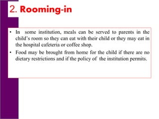 2. Rooming-in
• In some institution, meals can be served to parents in the
child’s room so they can eat with their child or they may eat in
the hospital cafeteria or coffee shop.
• Food may be brought from home for the child if there are no
dietary restrictions and if the policy of the institution permits.
 