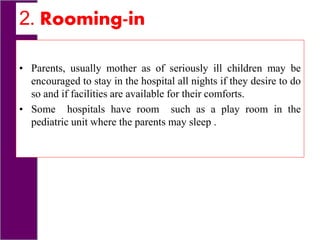 2. Rooming-in
• Parents, usually mother as of seriously ill children may be
encouraged to stay in the hospital all nights if they desire to do
so and if facilities are available for their comforts.
• Some hospitals have room such as a play room in the
pediatric unit where the parents may sleep .
 