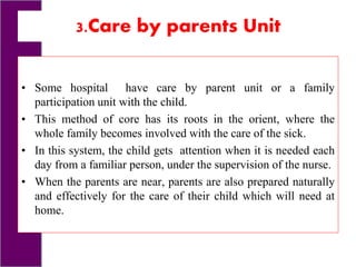 3.Care by parents Unit
• Some hospital have care by parent unit or a family
participation unit with the child.
• This method of core has its roots in the orient, where the
whole family becomes involved with the care of the sick.
• In this system, the child gets attention when it is needed each
day from a familiar person, under the supervision of the nurse.
• When the parents are near, parents are also prepared naturally
and effectively for the care of their child which will need at
home.
 