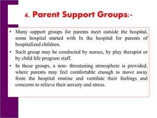 4. Parent Support Groups:-
• Many support groups for parents meet outside the hospital,
some hospital started with In the hospital for parents of
hospitalized children.
• Such group may be conducted by nurses, by play therapist or
by child life program staff.
• In these groups, a non- threatening atmosphere is provided,
where parents may feel comfortable enough to move away
from the hospital routine and ventilate their feelings and
concerns to relieve their anxiety and stress.
 