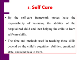 5. Self Care
• By the self-care framework nurses have the
responsibility of assessing the abilities of the
hospitalized child and then helping the child to learn
self-care skills.
• The time and methods used in teaching these skills
depend on the child’s cognitive abilities, emotional
state, and readiness to learn.
 