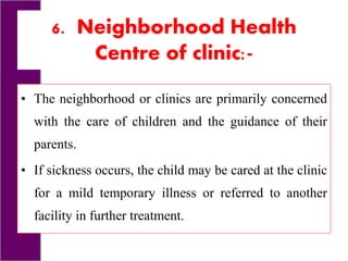 6. Neighborhood Health
Centre of clinic:-
• The neighborhood or clinics are primarily concerned
with the care of children and the guidance of their
parents.
• If sickness occurs, the child may be cared at the clinic
for a mild temporary illness or referred to another
facility in further treatment.
 