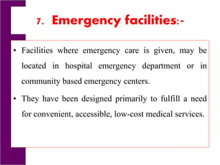 7. Emergency facilities:-
• Facilities where emergency care is given, may be
located in hospital emergency department or in
community based emergency centers.
• They have been designed primarily to fulfill a need
for convenient, accessible, low-cost medical services.
 