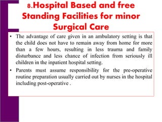 8.Hospital Based and free
Standing Facilities for minor
Surgical Care
• The advantage of care given in an ambulatory setting is that
the child does not have to remain away from home for more
than a few hours, resulting in less trauma and family
disturbance and less chance of infection from seriously ill
children in the inpatient hospital setting.
• Parents must assume responsibility for the pre-operative
routine preparation usually carried out by nurses in the hospital
including post-operative .
 