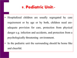 9. Pediatric Unit:-
• Hospitalized children are usually segregated by care
requirement or by age or by both, children need are-
adequate provision for care, protection from physical
danger e.g. infection and accidents, and protection from a
psychologically threatening environment.
• In the pediatric unit the surrounding should be home like
and cheerful.
 