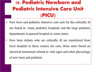 10. Pediatric Newborn and
Pediatric Intensive Care Unit
(PICU)
• New born and pediatric intensive care unit for the critically ill
are found in many pediatric hospitals and the large pediatric
departments in general hospital in some states.
• New born infants who are critically ill are transferred from
local hospital to these centers for care, these units based on
electrical instrument related to vital signs and other physiology
of new born and pediatric.
 