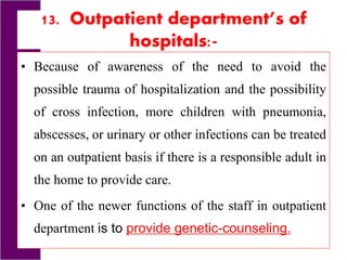 13. Outpatient department’s of
hospitals:-
• Because of awareness of the need to avoid the
possible trauma of hospitalization and the possibility
of cross infection, more children with pneumonia,
abscesses, or urinary or other infections can be treated
on an outpatient basis if there is a responsible adult in
the home to provide care.
• One of the newer functions of the staff in outpatient
department is to provide genetic-counseling.
 