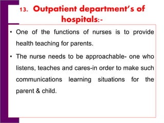 13. Outpatient department’s of
hospitals:-
• One of the functions of nurses is to provide
health teaching for parents.
• The nurse needs to be approachable- one who
listens, teaches and cares-in order to make such
communications learning situations for the
parent & child.
 