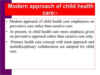 Modern approach of child health
care:-
• Modern approach of child health care emphasizes on
preventive care rather than curative care.
• At present, in child health care more emphasis given
on preventive approach rather than curative care only.
• Primary health care concept with team approach and
multidisciplinary collaboration are adopted for child
care.
 