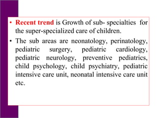 • Recent trend is Growth of sub- specialties for
the super-specialized care of children.
• The sub areas are neonatology, perinatology,
pediatric surgery, pediatric cardiology,
pediatric neurology, preventive pediatrics,
child psychology, child psychiatry, pediatric
intensive care unit, neonatal intensive care unit
etc.
 