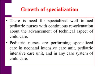 Growth of specialization
• There is need for specialized well trained
pediatric nurses with continuous re-orientation
about the advancement of technical aspect of
child care.
• Pediatric nurses are performing specialized
care in neonatal intensive care unit, pediatric
intensive care unit, and in any care system of
child care.
 