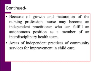 Continued-
• Because of growth and maturation of the
nursing profession, nurse may become an
independent practitioner who can fulfill an
autonomous position as a member of an
interdisciplinary health team.
• Areas of independent practices of community
services for improvement in child care.
 