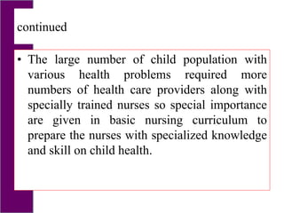continued
• The large number of child population with
various health problems required more
numbers of health care providers along with
specially trained nurses so special importance
are given in basic nursing curriculum to
prepare the nurses with specialized knowledge
and skill on child health.
 