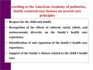 • Respect for the child and family
• Recognition of the effects of cultural, racial, ethnic, and
socioeconomic diversity on the family’s health care
experience.
• Identification of and expansion of the family’s health care
experience.
• Support of the family’s choices related to the child’s health
care
According to the American Academy of pediatrics,
family-centered care focuses on several core
principles
 