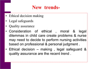 New trends-
• Ethical decision making
• Legal safeguards
• Quality assurance
• Consideration of ethical , moral & legal
dilemmas in child care create problems & nurse
may need to decide to perform nursing activities
based on professional & personal judgment .
• Ethical decision – making , legal safeguard &
quality assurance are the recent trend .
 