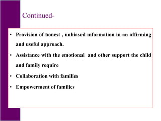 Continued-
• Provision of honest , unbiased information in an affirming
and useful approach.
• Assistance with the emotional and other support the child
and family require
• Collaboration with families
• Empowerment of families
 