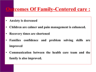 Outcomes Of Family-Centered care :
• Anxiety is decreased
• Children are calmer and pain management is enhanced.
• Recovery times are shortened
• Families confidence and problem solving skills are
improved
• Communication between the health care team and the
family is also improved.
 