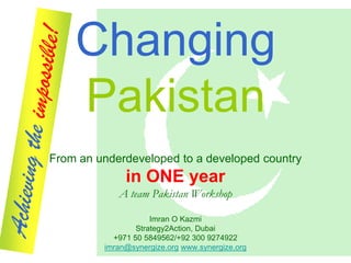 Changing
    Pakistan
From an underdeveloped to a developed country
              in ONE year
            A team Pakistan Workshop

                     Imran O Kazmi
                 Strategy2Action, Dubai
           +971 50 5849562/+92 300 9274922
         imran@synergize.org www.synergize.org
 