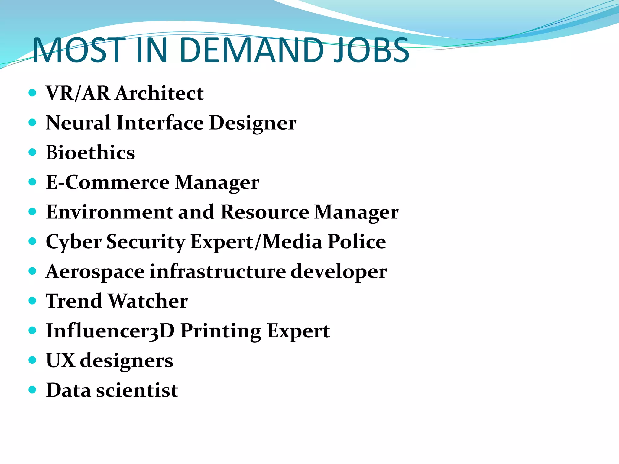 MOST IN DEMAND JOBS
 VR/AR Architect
 Neural Interface Designer
 Bioethics
 E-Commerce Manager
 Environment and Resource Manager
 Cyber Security Expert/Media Police
 Aerospace infrastructure developer
 Trend Watcher
 Influencer3D Printing Expert
 UX designers
 Data scientist
 