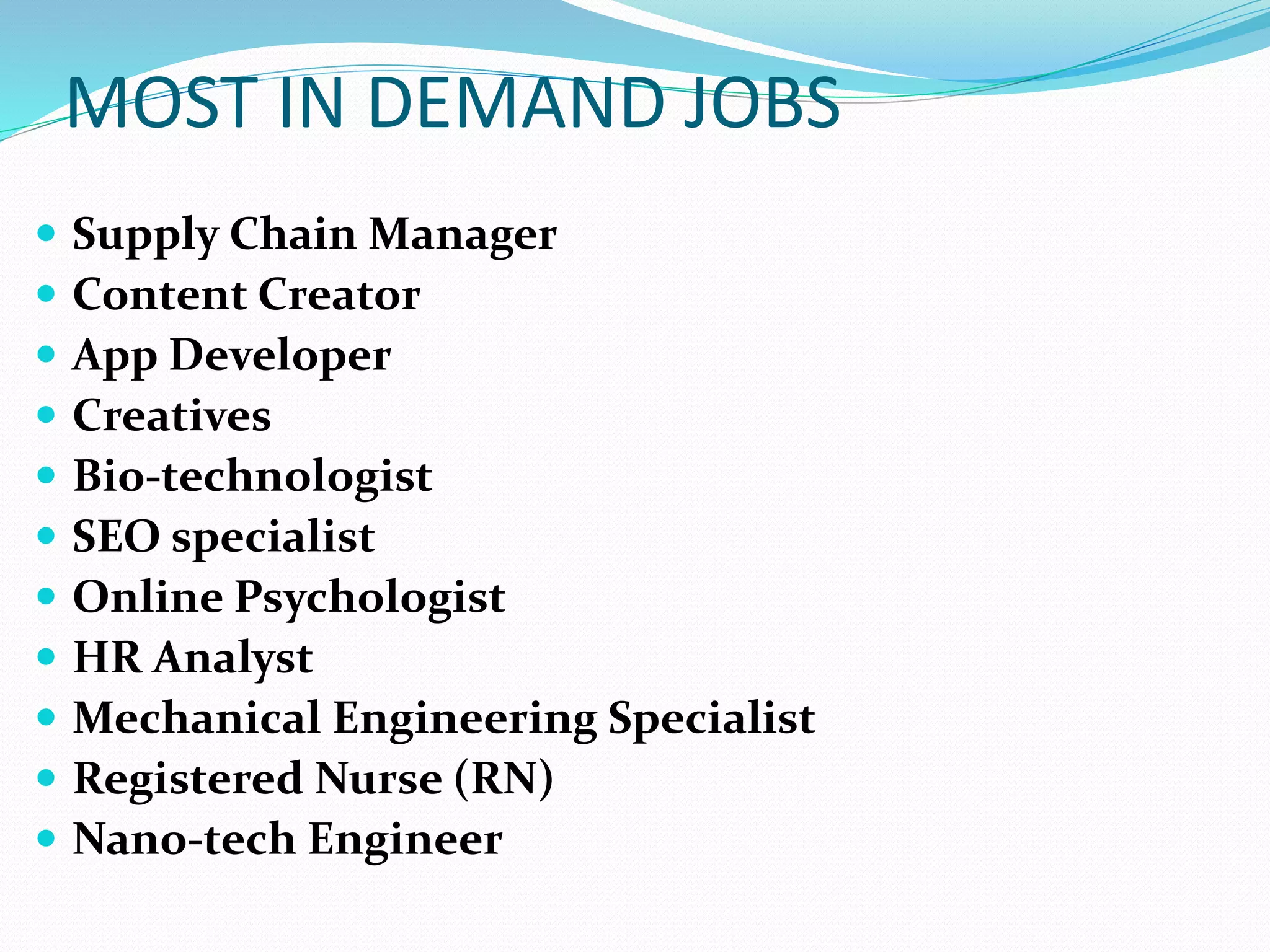 MOST IN DEMAND JOBS
 Supply Chain Manager
 Content Creator
 App Developer
 Creatives
 Bio-technologist
 SEO specialist
 Online Psychologist
 HR Analyst
 Mechanical Engineering Specialist
 Registered Nurse (RN)
 Nano-tech Engineer
 