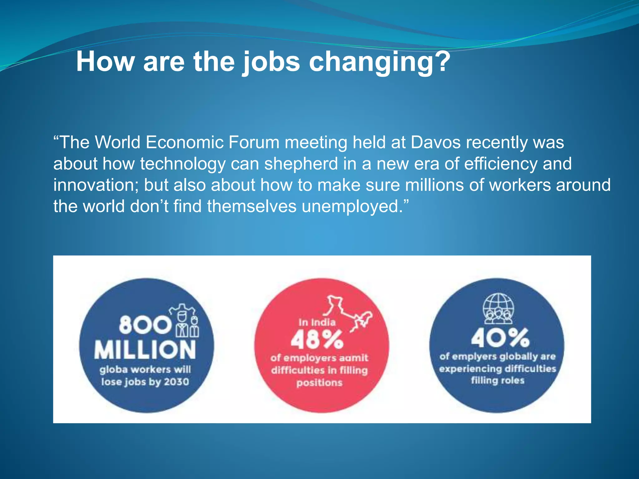 How are the jobs changing?
“The World Economic Forum meeting held at Davos recently was
about how technology can shepherd in a new era of efficiency and
innovation; but also about how to make sure millions of workers around
the world don’t find themselves unemployed.”
 