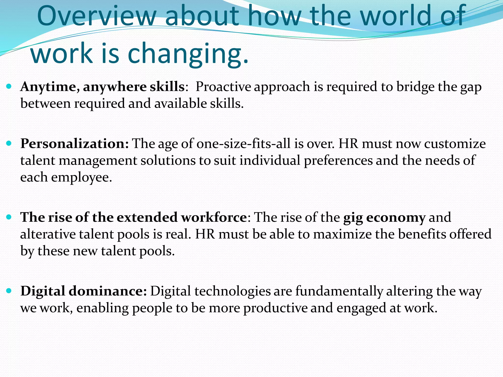 Overview about how the world of
work is changing.
 Anytime, anywhere skills: Proactive approach is required to bridge the gap
between required and available skills.
 Personalization: The age of one-size-fits-all is over. HR must now customize
talent management solutions to suit individual preferences and the needs of
each employee.
 The rise of the extended workforce: The rise of the gig economy and
alterative talent pools is real. HR must be able to maximize the benefits offered
by these new talent pools.
 Digital dominance: Digital technologies are fundamentally altering the way
we work, enabling people to be more productive and engaged at work.
 