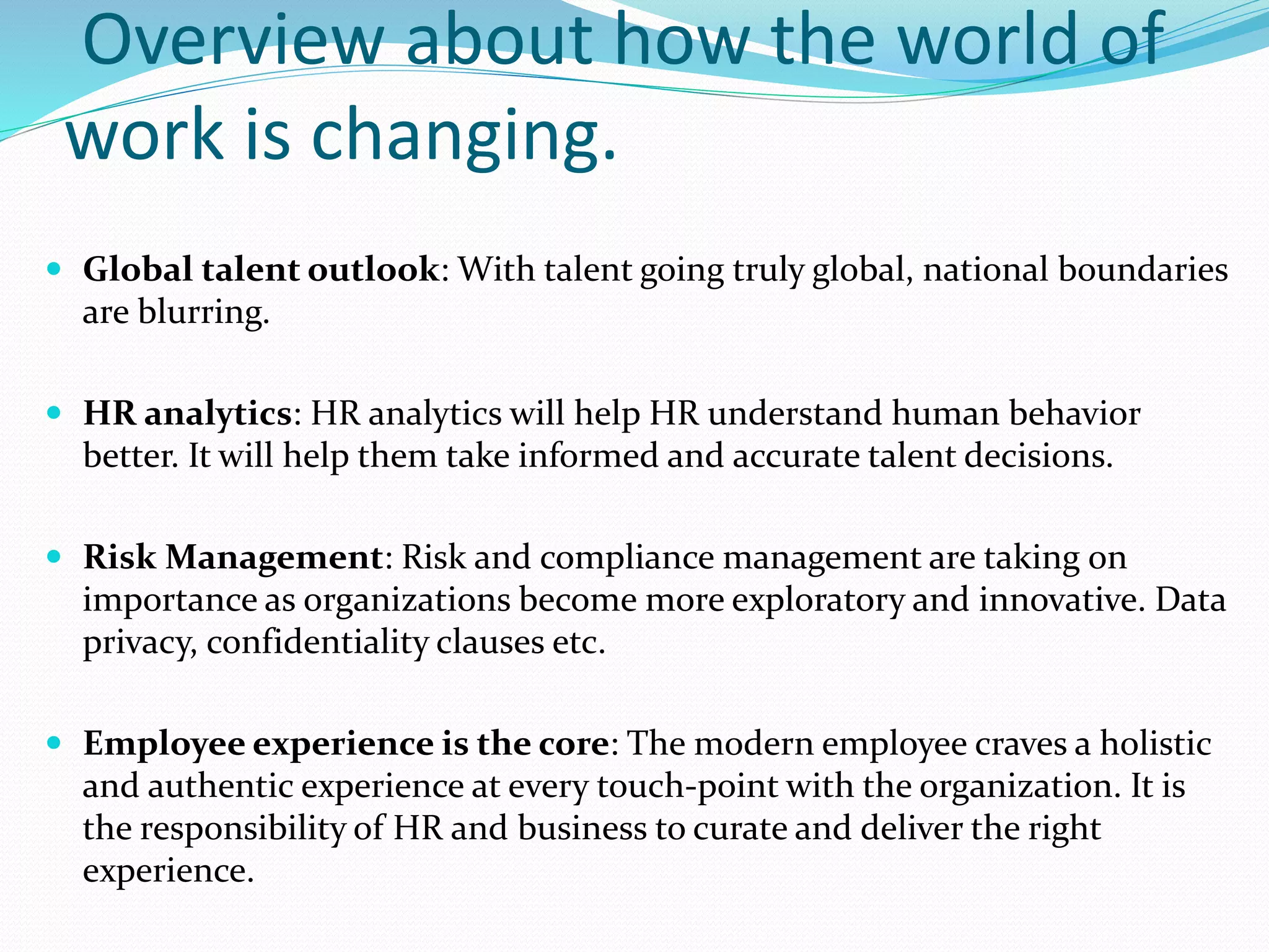 Overview about how the world of
work is changing.
 Global talent outlook: With talent going truly global, national boundaries
are blurring.
 HR analytics: HR analytics will help HR understand human behavior
better. It will help them take informed and accurate talent decisions.
 Risk Management: Risk and compliance management are taking on
importance as organizations become more exploratory and innovative. Data
privacy, confidentiality clauses etc.
 Employee experience is the core: The modern employee craves a holistic
and authentic experience at every touch-point with the organization. It is
the responsibility of HR and business to curate and deliver the right
experience.
 