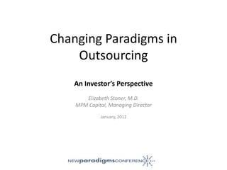 Changing Paradigms in
    Outsourcing
    An Investor’s Perspective
       Elizabeth Stoner, M.D.
    MPM Capital, Managing Director

             January, 2012
 