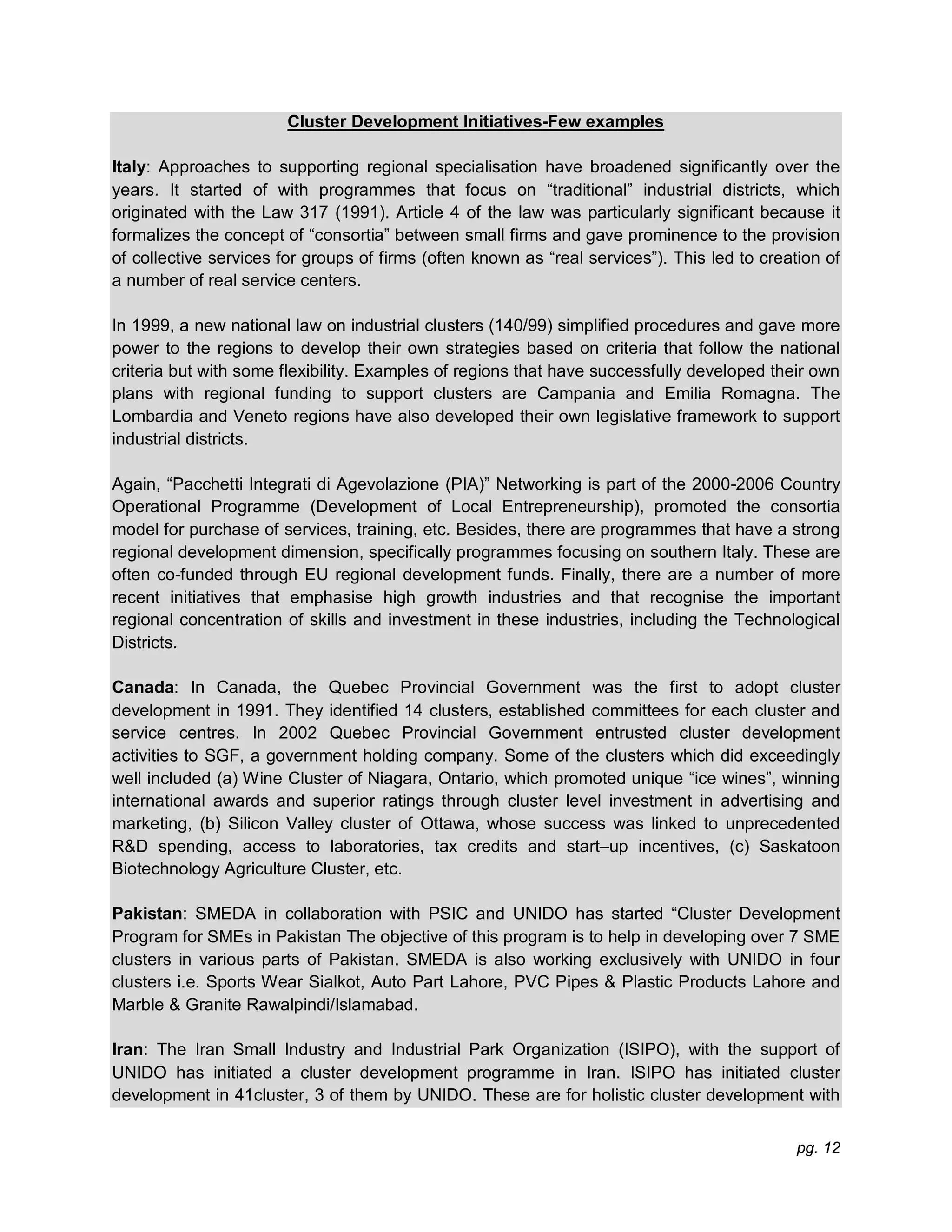 pg. 12
Cluster Development Initiatives-Few examples
Italy: Approaches to supporting regional specialisation have broadened significantly over the
years. It started of with programmes that focus on “traditional” industrial districts, which
originated with the Law 317 (1991). Article 4 of the law was particularly significant because it
formalizes the concept of “consortia” between small firms and gave prominence to the provision
of collective services for groups of firms (often known as “real services”). This led to creation of
a number of real service centers.
In 1999, a new national law on industrial clusters (140/99) simplified procedures and gave more
power to the regions to develop their own strategies based on criteria that follow the national
criteria but with some flexibility. Examples of regions that have successfully developed their own
plans with regional funding to support clusters are Campania and Emilia Romagna. The
Lombardia and Veneto regions have also developed their own legislative framework to support
industrial districts.
Again, “Pacchetti Integrati di Agevolazione (PIA)” Networking is part of the 2000-2006 Country
Operational Programme (Development of Local Entrepreneurship), promoted the consortia
model for purchase of services, training, etc. Besides, there are programmes that have a strong
regional development dimension, specifically programmes focusing on southern Italy. These are
often co-funded through EU regional development funds. Finally, there are a number of more
recent initiatives that emphasise high growth industries and that recognise the important
regional concentration of skills and investment in these industries, including the Technological
Districts.
Canada: In Canada, the Quebec Provincial Government was the first to adopt cluster
development in 1991. They identified 14 clusters, established committees for each cluster and
service centres. In 2002 Quebec Provincial Government entrusted cluster development
activities to SGF, a government holding company. Some of the clusters which did exceedingly
well included (a) Wine Cluster of Niagara, Ontario, which promoted unique “ice wines”, winning
international awards and superior ratings through cluster level investment in advertising and
marketing, (b) Silicon Valley cluster of Ottawa, whose success was linked to unprecedented
R&D spending, access to laboratories, tax credits and start–up incentives, (c) Saskatoon
Biotechnology Agriculture Cluster, etc.
Pakistan: SMEDA in collaboration with PSIC and UNIDO has started “Cluster Development
Program for SMEs in Pakistan The objective of this program is to help in developing over 7 SME
clusters in various parts of Pakistan. SMEDA is also working exclusively with UNIDO in four
clusters i.e. Sports Wear Sialkot, Auto Part Lahore, PVC Pipes & Plastic Products Lahore and
Marble & Granite Rawalpindi/Islamabad.
Iran: The Iran Small Industry and Industrial Park Organization (ISIPO), with the support of
UNIDO has initiated a cluster development programme in Iran. ISIPO has initiated cluster
development in 41cluster, 3 of them by UNIDO. These are for holistic cluster development with
 