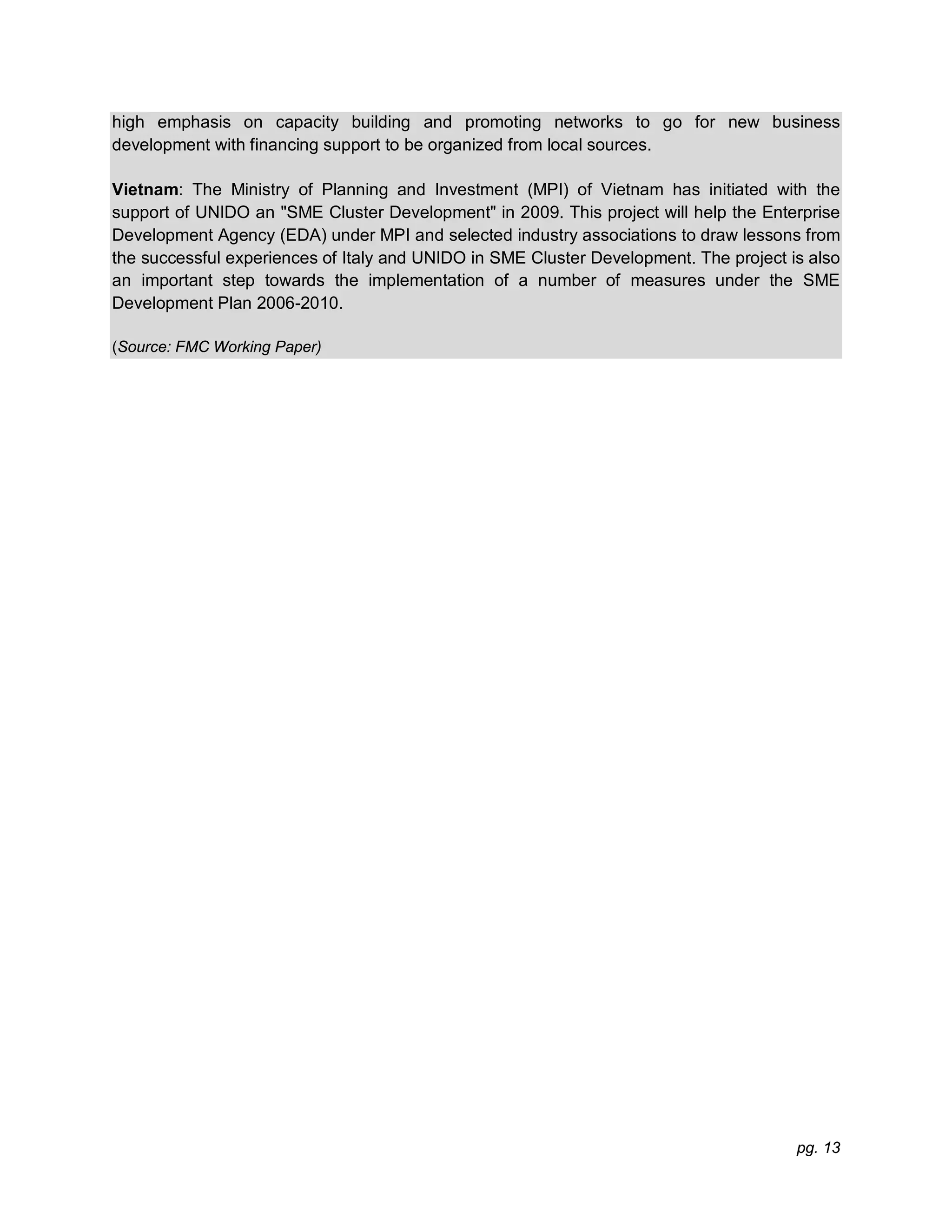 pg. 13
high emphasis on capacity building and promoting networks to go for new business
development with financing support to be organized from local sources.
Vietnam: The Ministry of Planning and Investment (MPI) of Vietnam has initiated with the
support of UNIDO an "SME Cluster Development" in 2009. This project will help the Enterprise
Development Agency (EDA) under MPI and selected industry associations to draw lessons from
the successful experiences of Italy and UNIDO in SME Cluster Development. The project is also
an important step towards the implementation of a number of measures under the SME
Development Plan 2006-2010.
(Source: FMC Working Paper)
 