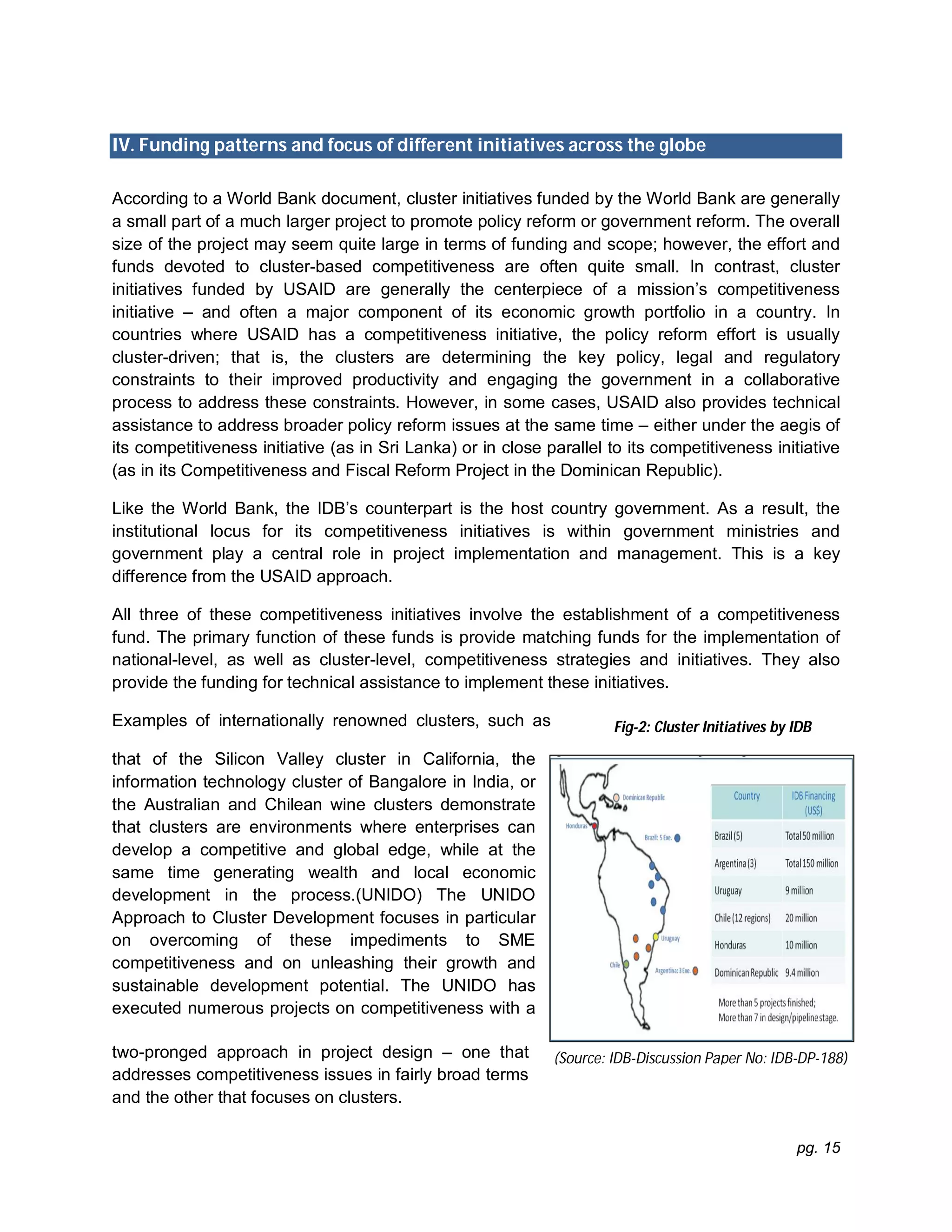 pg. 15
IV. Funding patterns and focus of different initiatives across the globe
According to a World Bank document, cluster initiatives funded by the World Bank are generally
a small part of a much larger project to promote policy reform or government reform. The overall
size of the project may seem quite large in terms of funding and scope; however, the effort and
funds devoted to cluster-based competitiveness are often quite small. In contrast, cluster
initiatives funded by USAID are generally the centerpiece of a mission’s competitiveness
initiative – and often a major component of its economic growth portfolio in a country. In
countries where USAID has a competitiveness initiative, the policy reform effort is usually
cluster-driven; that is, the clusters are determining the key policy, legal and regulatory
constraints to their improved productivity and engaging the government in a collaborative
process to address these constraints. However, in some cases, USAID also provides technical
assistance to address broader policy reform issues at the same time – either under the aegis of
its competitiveness initiative (as in Sri Lanka) or in close parallel to its competitiveness initiative
(as in its Competitiveness and Fiscal Reform Project in the Dominican Republic).
Like the World Bank, the IDB’s counterpart is the host country government. As a result, the
institutional locus for its competitiveness initiatives is within government ministries and
government play a central role in project implementation and management. This is a key
difference from the USAID approach.
All three of these competitiveness initiatives involve the establishment of a competitiveness
fund. The primary function of these funds is provide matching funds for the implementation of
national-level, as well as cluster-level, competitiveness strategies and initiatives. They also
provide the funding for technical assistance to implement these initiatives.
Examples of internationally renowned clusters, such as
that of the Silicon Valley cluster in California, the
information technology cluster of Bangalore in India, or
the Australian and Chilean wine clusters demonstrate
that clusters are environments where enterprises can
develop a competitive and global edge, while at the
same time generating wealth and local economic
development in the process.(UNIDO) The UNIDO
Approach to Cluster Development focuses in particular
on overcoming of these impediments to SME
competitiveness and on unleashing their growth and
sustainable development potential. The UNIDO has
executed numerous projects on competitiveness with a
two-pronged approach in project design – one that
addresses competitiveness issues in fairly broad terms
and the other that focuses on clusters.
(Source: IDB-Discussion Paper No: IDB-DP-188)
Fig-2: Cluster Initiatives by IDB
 