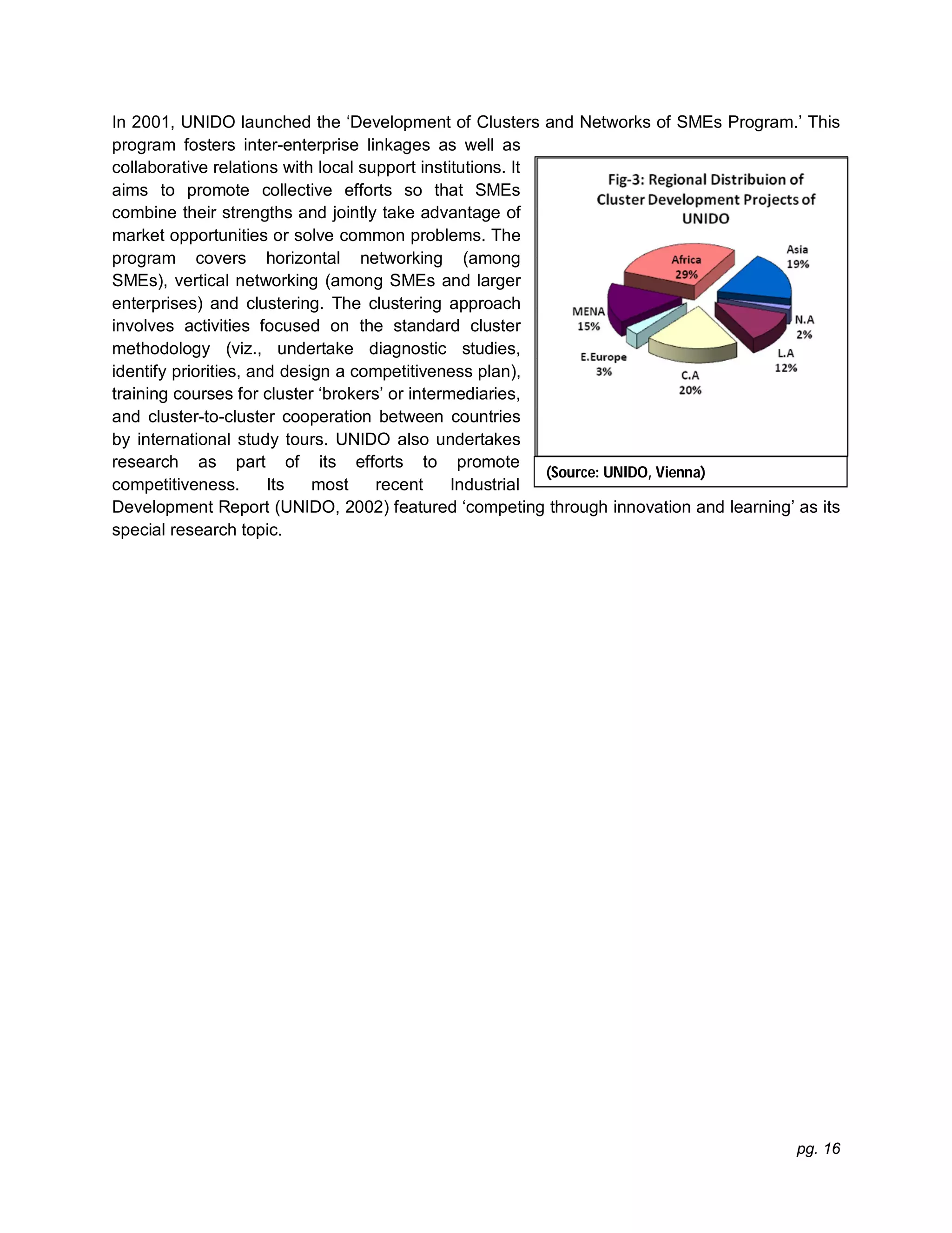 pg. 16
In 2001, UNIDO launched the ‘Development of Clusters and Networks of SMEs Program.’ This
program fosters inter-enterprise linkages as well as
collaborative relations with local support institutions. It
aims to promote collective efforts so that SMEs
combine their strengths and jointly take advantage of
market opportunities or solve common problems. The
program covers horizontal networking (among
SMEs), vertical networking (among SMEs and larger
enterprises) and clustering. The clustering approach
involves activities focused on the standard cluster
methodology (viz., undertake diagnostic studies,
identify priorities, and design a competitiveness plan),
training courses for cluster ‘brokers’ or intermediaries,
and cluster-to-cluster cooperation between countries
by international study tours. UNIDO also undertakes
research as part of its efforts to promote
competitiveness. Its most recent Industrial
Development Report (UNIDO, 2002) featured ‘competing through innovation and learning’ as its
special research topic.
(Source: UNIDO, Vienna)
 