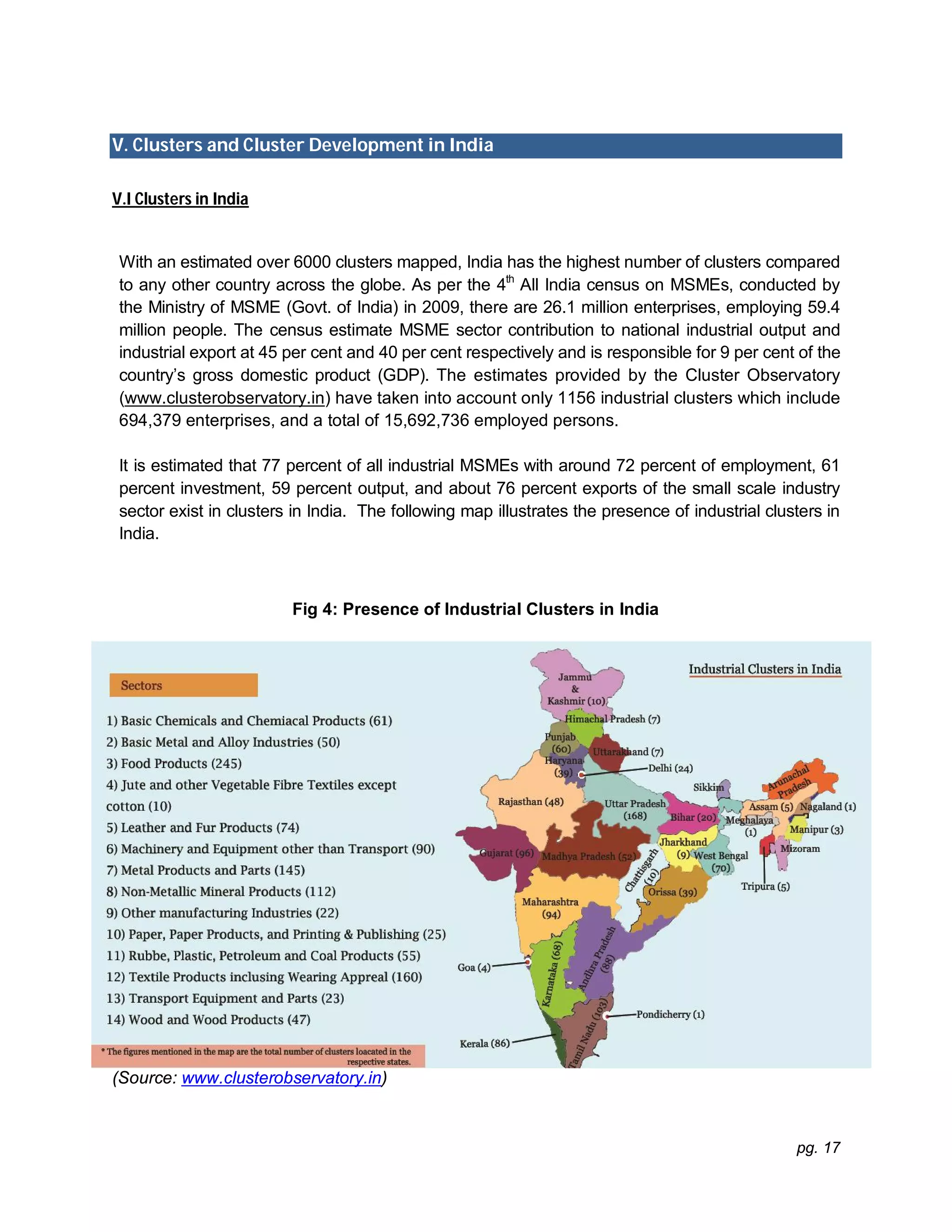 pg. 17
V. Clusters and Cluster Development in India
V.I Clusters in India
With an estimated over 6000 clusters mapped, India has the highest number of clusters compared
to any other country across the globe. As per the 4th
All India census on MSMEs, conducted by
the Ministry of MSME (Govt. of India) in 2009, there are 26.1 million enterprises, employing 59.4
million people. The census estimate MSME sector contribution to national industrial output and
industrial export at 45 per cent and 40 per cent respectively and is responsible for 9 per cent of the
country’s gross domestic product (GDP). The estimates provided by the Cluster Observatory
(www.clusterobservatory.in) have taken into account only 1156 industrial clusters which include
694,379 enterprises, and a total of 15,692,736 employed persons.
It is estimated that 77 percent of all industrial MSMEs with around 72 percent of employment, 61
percent investment, 59 percent output, and about 76 percent exports of the small scale industry
sector exist in clusters in India. The following map illustrates the presence of industrial clusters in
India.
Fig 4: Presence of Industrial Clusters in India
(Source: www.clusterobservatory.in)
 