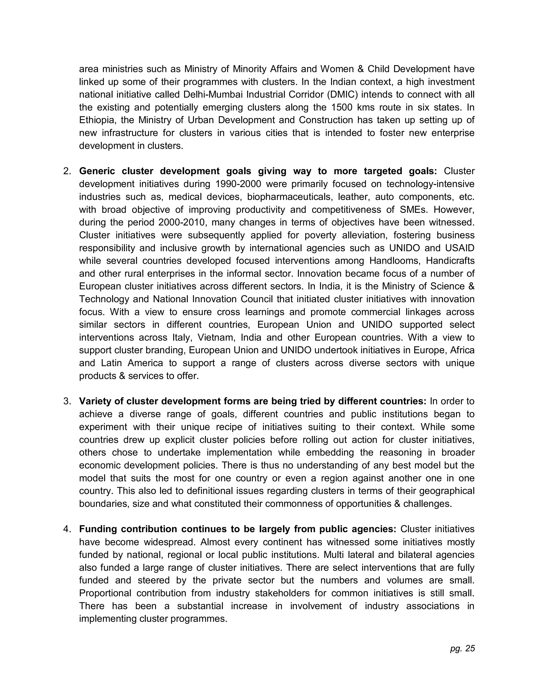pg. 25
area ministries such as Ministry of Minority Affairs and Women & Child Development have
linked up some of their programmes with clusters. In the Indian context, a high investment
national initiative called Delhi-Mumbai Industrial Corridor (DMIC) intends to connect with all
the existing and potentially emerging clusters along the 1500 kms route in six states. In
Ethiopia, the Ministry of Urban Development and Construction has taken up setting up of
new infrastructure for clusters in various cities that is intended to foster new enterprise
development in clusters.
2. Generic cluster development goals giving way to more targeted goals: Cluster
development initiatives during 1990-2000 were primarily focused on technology-intensive
industries such as, medical devices, biopharmaceuticals, leather, auto components, etc.
with broad objective of improving productivity and competitiveness of SMEs. However,
during the period 2000-2010, many changes in terms of objectives have been witnessed.
Cluster initiatives were subsequently applied for poverty alleviation, fostering business
responsibility and inclusive growth by international agencies such as UNIDO and USAID
while several countries developed focused interventions among Handlooms, Handicrafts
and other rural enterprises in the informal sector. Innovation became focus of a number of
European cluster initiatives across different sectors. In India, it is the Ministry of Science &
Technology and National Innovation Council that initiated cluster initiatives with innovation
focus. With a view to ensure cross learnings and promote commercial linkages across
similar sectors in different countries, European Union and UNIDO supported select
interventions across Italy, Vietnam, India and other European countries. With a view to
support cluster branding, European Union and UNIDO undertook initiatives in Europe, Africa
and Latin America to support a range of clusters across diverse sectors with unique
products & services to offer.
3. Variety of cluster development forms are being tried by different countries: In order to
achieve a diverse range of goals, different countries and public institutions began to
experiment with their unique recipe of initiatives suiting to their context. While some
countries drew up explicit cluster policies before rolling out action for cluster initiatives,
others chose to undertake implementation while embedding the reasoning in broader
economic development policies. There is thus no understanding of any best model but the
model that suits the most for one country or even a region against another one in one
country. This also led to definitional issues regarding clusters in terms of their geographical
boundaries, size and what constituted their commonness of opportunities & challenges.
4. Funding contribution continues to be largely from public agencies: Cluster initiatives
have become widespread. Almost every continent has witnessed some initiatives mostly
funded by national, regional or local public institutions. Multi lateral and bilateral agencies
also funded a large range of cluster initiatives. There are select interventions that are fully
funded and steered by the private sector but the numbers and volumes are small.
Proportional contribution from industry stakeholders for common initiatives is still small.
There has been a substantial increase in involvement of industry associations in
implementing cluster programmes.
 