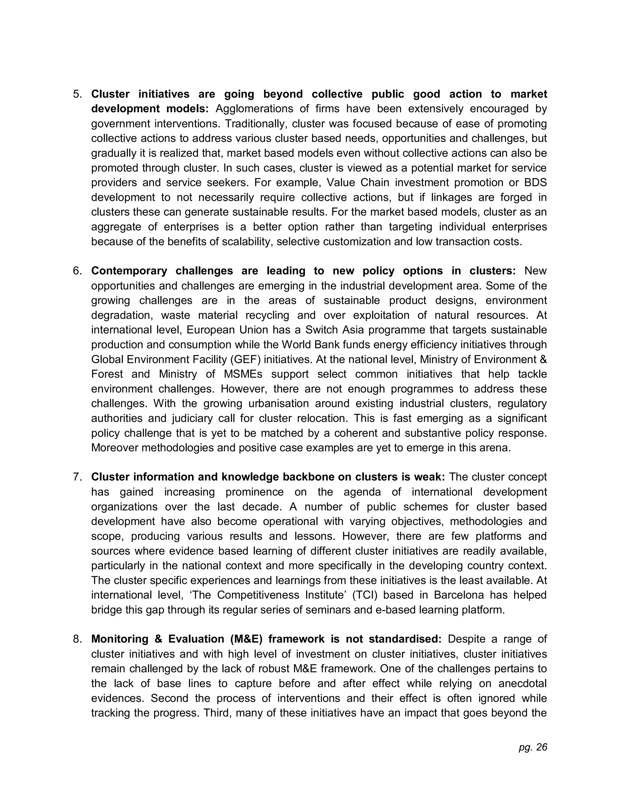 pg. 26
5. Cluster initiatives are going beyond collective public good action to market
development models: Agglomerations of firms have been extensively encouraged by
government interventions. Traditionally, cluster was focused because of ease of promoting
collective actions to address various cluster based needs, opportunities and challenges, but
gradually it is realized that, market based models even without collective actions can also be
promoted through cluster. In such cases, cluster is viewed as a potential market for service
providers and service seekers. For example, Value Chain investment promotion or BDS
development to not necessarily require collective actions, but if linkages are forged in
clusters these can generate sustainable results. For the market based models, cluster as an
aggregate of enterprises is a better option rather than targeting individual enterprises
because of the benefits of scalability, selective customization and low transaction costs.
6. Contemporary challenges are leading to new policy options in clusters: New
opportunities and challenges are emerging in the industrial development area. Some of the
growing challenges are in the areas of sustainable product designs, environment
degradation, waste material recycling and over exploitation of natural resources. At
international level, European Union has a Switch Asia programme that targets sustainable
production and consumption while the World Bank funds energy efficiency initiatives through
Global Environment Facility (GEF) initiatives. At the national level, Ministry of Environment &
Forest and Ministry of MSMEs support select common initiatives that help tackle
environment challenges. However, there are not enough programmes to address these
challenges. With the growing urbanisation around existing industrial clusters, regulatory
authorities and judiciary call for cluster relocation. This is fast emerging as a significant
policy challenge that is yet to be matched by a coherent and substantive policy response.
Moreover methodologies and positive case examples are yet to emerge in this arena.
7. Cluster information and knowledge backbone on clusters is weak: The cluster concept
has gained increasing prominence on the agenda of international development
organizations over the last decade. A number of public schemes for cluster based
development have also become operational with varying objectives, methodologies and
scope, producing various results and lessons. However, there are few platforms and
sources where evidence based learning of different cluster initiatives are readily available,
particularly in the national context and more specifically in the developing country context.
The cluster specific experiences and learnings from these initiatives is the least available. At
international level, ‘The Competitiveness Institute’ (TCI) based in Barcelona has helped
bridge this gap through its regular series of seminars and e-based learning platform.
8. Monitoring & Evaluation (M&E) framework is not standardised: Despite a range of
cluster initiatives and with high level of investment on cluster initiatives, cluster initiatives
remain challenged by the lack of robust M&E framework. One of the challenges pertains to
the lack of base lines to capture before and after effect while relying on anecdotal
evidences. Second the process of interventions and their effect is often ignored while
tracking the progress. Third, many of these initiatives have an impact that goes beyond the
 