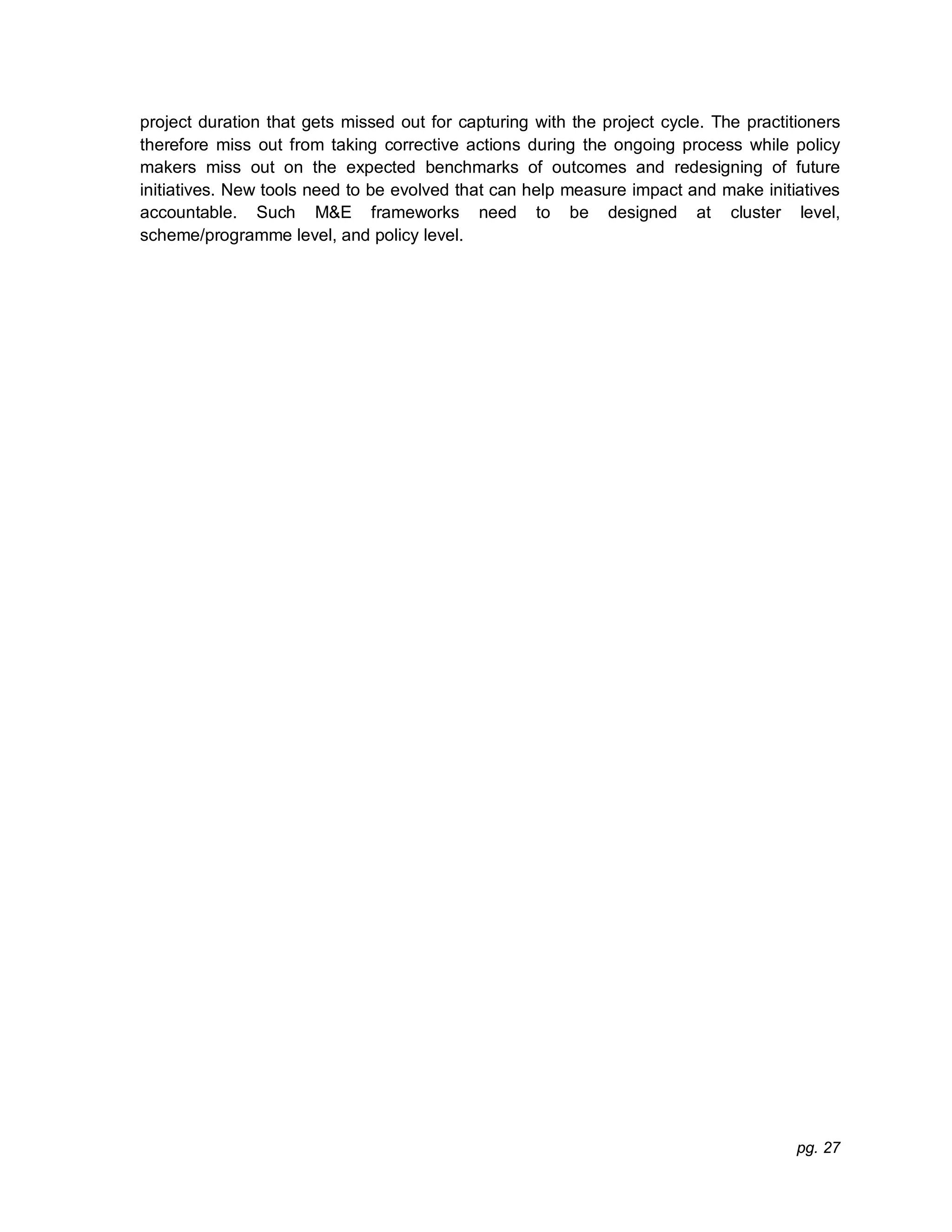 pg. 27
project duration that gets missed out for capturing with the project cycle. The practitioners
therefore miss out from taking corrective actions during the ongoing process while policy
makers miss out on the expected benchmarks of outcomes and redesigning of future
initiatives. New tools need to be evolved that can help measure impact and make initiatives
accountable. Such M&E frameworks need to be designed at cluster level,
scheme/programme level, and policy level.
 
