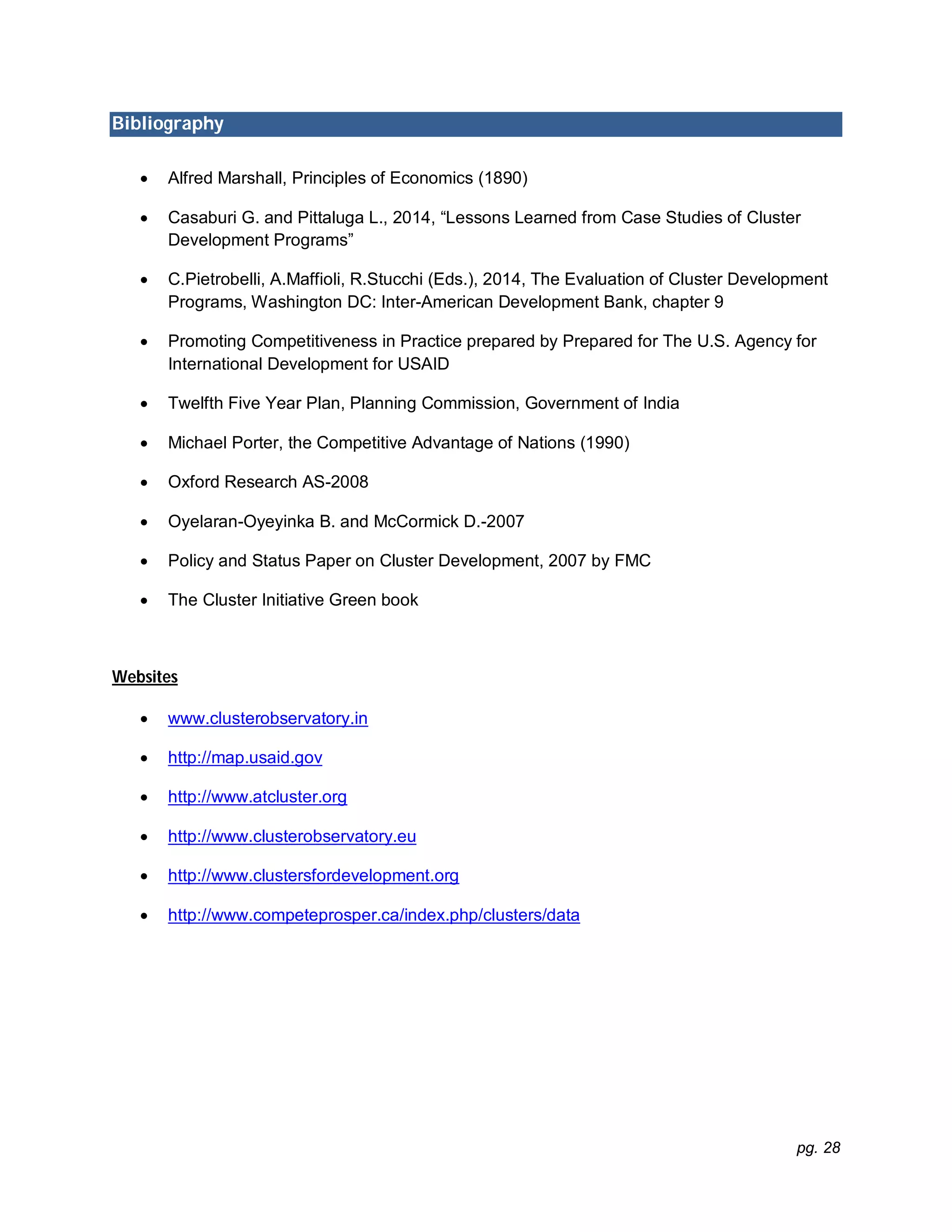 pg. 28
Bibliography
 Alfred Marshall, Principles of Economics (1890)
 Casaburi G. and Pittaluga L., 2014, “Lessons Learned from Case Studies of Cluster
Development Programs”
 C.Pietrobelli, A.Maffioli, R.Stucchi (Eds.), 2014, The Evaluation of Cluster Development
Programs, Washington DC: Inter-American Development Bank, chapter 9
 Promoting Competitiveness in Practice prepared by Prepared for The U.S. Agency for
International Development for USAID
 Twelfth Five Year Plan, Planning Commission, Government of India
 Michael Porter, the Competitive Advantage of Nations (1990)
 Oxford Research AS-2008
 Oyelaran-Oyeyinka B. and McCormick D.-2007
 Policy and Status Paper on Cluster Development, 2007 by FMC
 The Cluster Initiative Green book
Websites
 www.clusterobservatory.in
 http://map.usaid.gov
 http://www.atcluster.org
 http://www.clusterobservatory.eu
 http://www.clustersfordevelopment.org
 http://www.competeprosper.ca/index.php/clusters/data
 