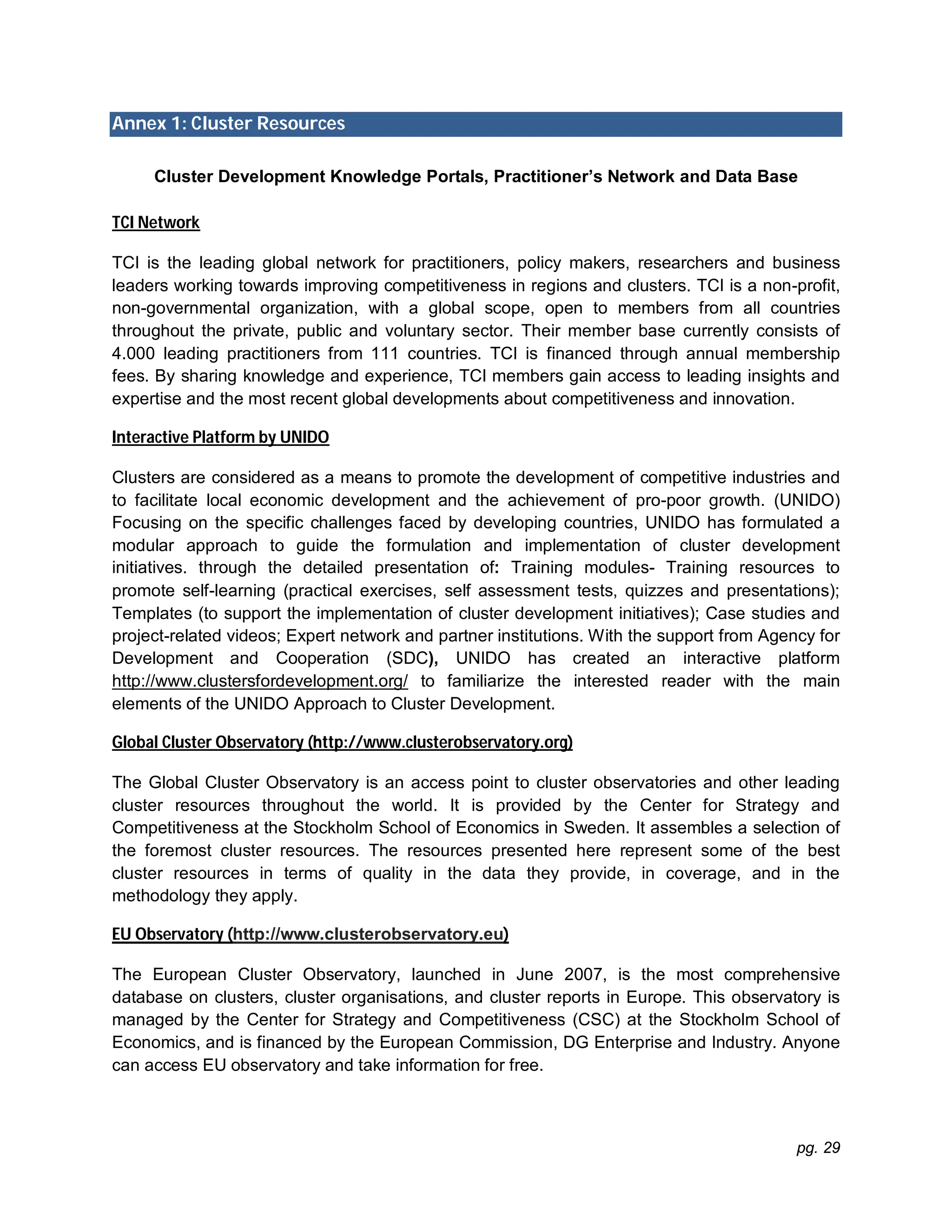 pg. 29
Annex 1: Cluster Resources
Cluster Development Knowledge Portals, Practitioner’s Network and Data Base
TCI Network
TCI is the leading global network for practitioners, policy makers, researchers and business
leaders working towards improving competitiveness in regions and clusters. TCI is a non-profit,
non-governmental organization, with a global scope, open to members from all countries
throughout the private, public and voluntary sector. Their member base currently consists of
4.000 leading practitioners from 111 countries. TCI is financed through annual membership
fees. By sharing knowledge and experience, TCI members gain access to leading insights and
expertise and the most recent global developments about competitiveness and innovation.
Interactive Platform by UNIDO
Clusters are considered as a means to promote the development of competitive industries and
to facilitate local economic development and the achievement of pro-poor growth. (UNIDO)
Focusing on the specific challenges faced by developing countries, UNIDO has formulated a
modular approach to guide the formulation and implementation of cluster development
initiatives. through the detailed presentation of: Training modules- Training resources to
promote self-learning (practical exercises, self assessment tests, quizzes and presentations);
Templates (to support the implementation of cluster development initiatives); Case studies and
project-related videos; Expert network and partner institutions. With the support from Agency for
Development and Cooperation (SDC), UNIDO has created an interactive platform
http://www.clustersfordevelopment.org/ to familiarize the interested reader with the main
elements of the UNIDO Approach to Cluster Development.
Global Cluster Observatory (http://www.clusterobservatory.org)
The Global Cluster Observatory is an access point to cluster observatories and other leading
cluster resources throughout the world. It is provided by the Center for Strategy and
Competitiveness at the Stockholm School of Economics in Sweden. It assembles a selection of
the foremost cluster resources. The resources presented here represent some of the best
cluster resources in terms of quality in the data they provide, in coverage, and in the
methodology they apply.
EU Observatory (http://www.clusterobservatory.eu)
The European Cluster Observatory, launched in June 2007, is the most comprehensive
database on clusters, cluster organisations, and cluster reports in Europe. This observatory is
managed by the Center for Strategy and Competitiveness (CSC) at the Stockholm School of
Economics, and is financed by the European Commission, DG Enterprise and Industry. Anyone
can access EU observatory and take information for free.
 