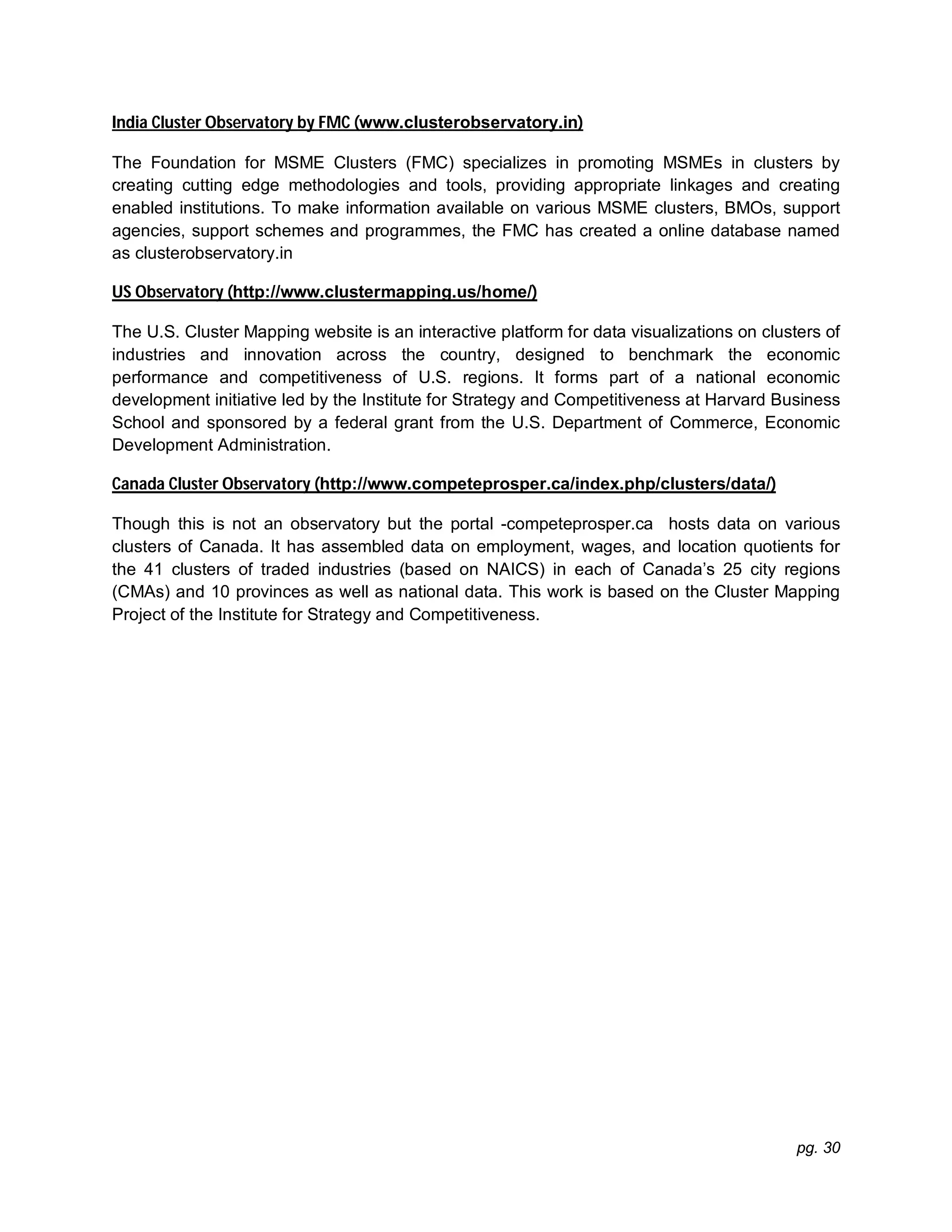 pg. 30
India Cluster Observatory by FMC (www.clusterobservatory.in)
The Foundation for MSME Clusters (FMC) specializes in promoting MSMEs in clusters by
creating cutting edge methodologies and tools, providing appropriate linkages and creating
enabled institutions. To make information available on various MSME clusters, BMOs, support
agencies, support schemes and programmes, the FMC has created a online database named
as clusterobservatory.in
US Observatory (http://www.clustermapping.us/home/)
The U.S. Cluster Mapping website is an interactive platform for data visualizations on clusters of
industries and innovation across the country, designed to benchmark the economic
performance and competitiveness of U.S. regions. It forms part of a national economic
development initiative led by the Institute for Strategy and Competitiveness at Harvard Business
School and sponsored by a federal grant from the U.S. Department of Commerce, Economic
Development Administration.
Canada Cluster Observatory (http://www.competeprosper.ca/index.php/clusters/data/)
Though this is not an observatory but the portal -competeprosper.ca hosts data on various
clusters of Canada. It has assembled data on employment, wages, and location quotients for
the 41 clusters of traded industries (based on NAICS) in each of Canada’s 25 city regions
(CMAs) and 10 provinces as well as national data. This work is based on the Cluster Mapping
Project of the Institute for Strategy and Competitiveness.
 