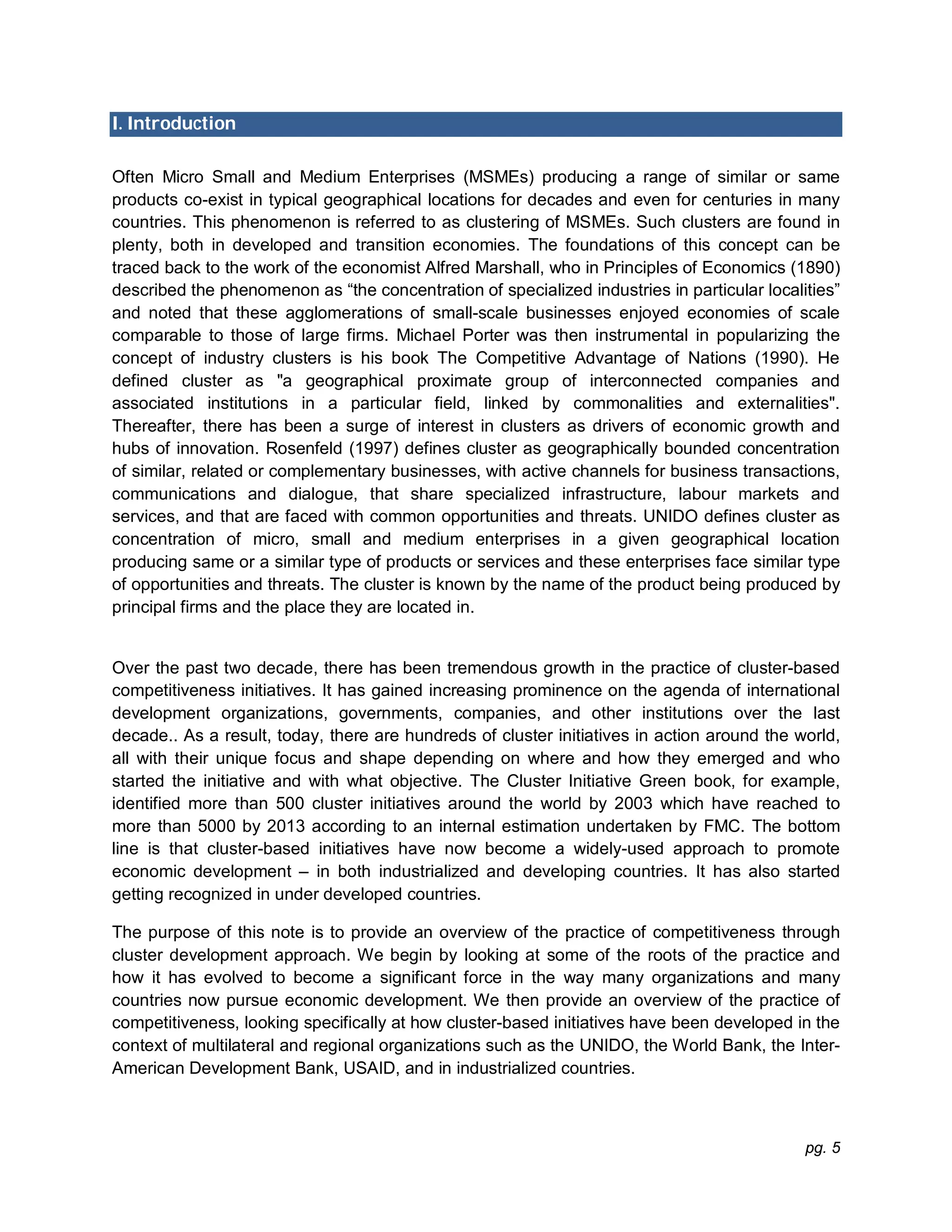 pg. 5
I. Introduction
Often Micro Small and Medium Enterprises (MSMEs) producing a range of similar or same
products co-exist in typical geographical locations for decades and even for centuries in many
countries. This phenomenon is referred to as clustering of MSMEs. Such clusters are found in
plenty, both in developed and transition economies. The foundations of this concept can be
traced back to the work of the economist Alfred Marshall, who in Principles of Economics (1890)
described the phenomenon as “the concentration of specialized industries in particular localities”
and noted that these agglomerations of small-scale businesses enjoyed economies of scale
comparable to those of large firms. Michael Porter was then instrumental in popularizing the
concept of industry clusters is his book The Competitive Advantage of Nations (1990). He
defined cluster as "a geographical proximate group of interconnected companies and
associated institutions in a particular field, linked by commonalities and externalities".
Thereafter, there has been a surge of interest in clusters as drivers of economic growth and
hubs of innovation. Rosenfeld (1997) defines cluster as geographically bounded concentration
of similar, related or complementary businesses, with active channels for business transactions,
communications and dialogue, that share specialized infrastructure, labour markets and
services, and that are faced with common opportunities and threats. UNIDO defines cluster as
concentration of micro, small and medium enterprises in a given geographical location
producing same or a similar type of products or services and these enterprises face similar type
of opportunities and threats. The cluster is known by the name of the product being produced by
principal firms and the place they are located in.
Over the past two decade, there has been tremendous growth in the practice of cluster-based
competitiveness initiatives. It has gained increasing prominence on the agenda of international
development organizations, governments, companies, and other institutions over the last
decade.. As a result, today, there are hundreds of cluster initiatives in action around the world,
all with their unique focus and shape depending on where and how they emerged and who
started the initiative and with what objective. The Cluster Initiative Green book, for example,
identified more than 500 cluster initiatives around the world by 2003 which have reached to
more than 5000 by 2013 according to an internal estimation undertaken by FMC. The bottom
line is that cluster-based initiatives have now become a widely-used approach to promote
economic development – in both industrialized and developing countries. It has also started
getting recognized in under developed countries.
The purpose of this note is to provide an overview of the practice of competitiveness through
cluster development approach. We begin by looking at some of the roots of the practice and
how it has evolved to become a significant force in the way many organizations and many
countries now pursue economic development. We then provide an overview of the practice of
competitiveness, looking specifically at how cluster-based initiatives have been developed in the
context of multilateral and regional organizations such as the UNIDO, the World Bank, the Inter-
American Development Bank, USAID, and in industrialized countries.
 