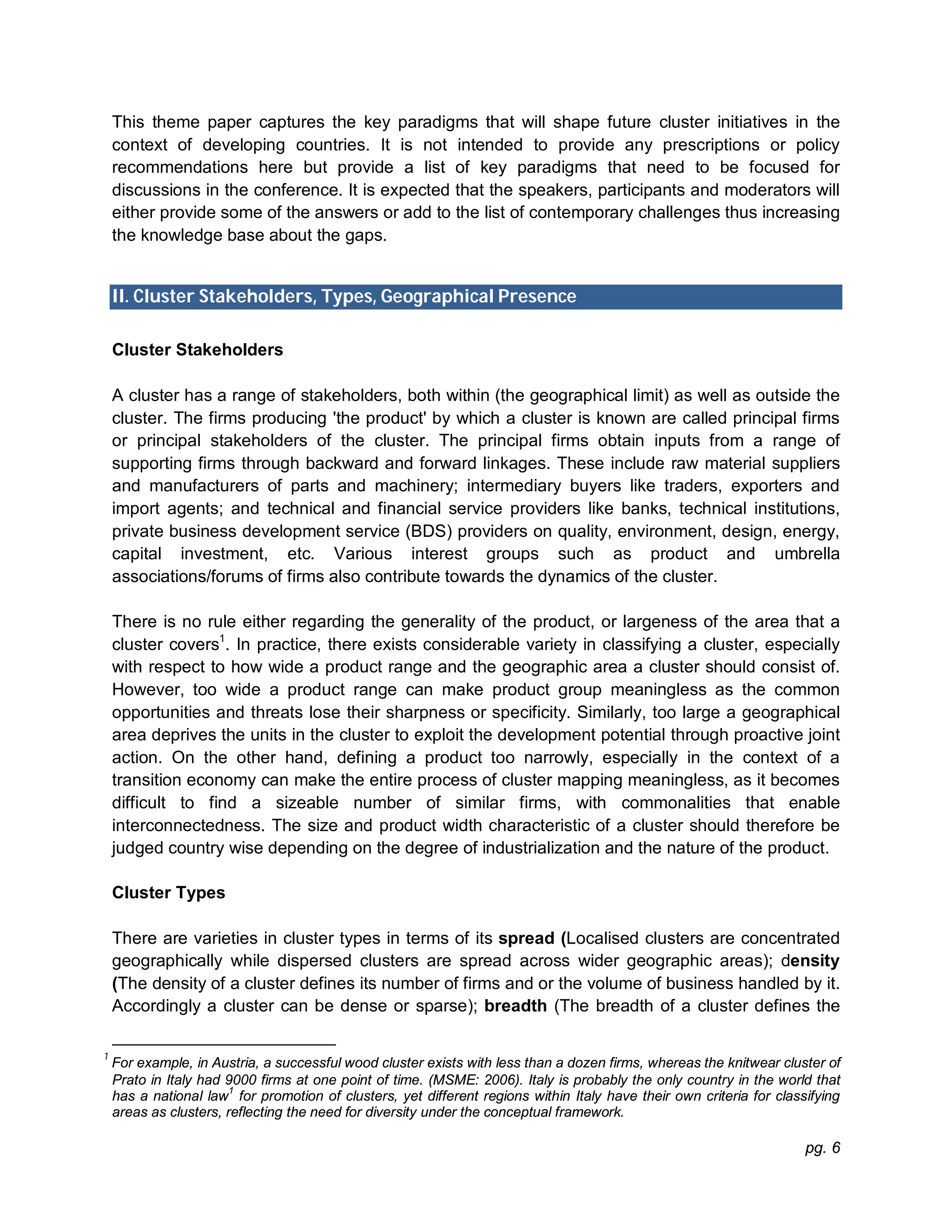 pg. 6
This theme paper captures the key paradigms that will shape future cluster initiatives in the
context of developing countries. It is not intended to provide any prescriptions or policy
recommendations here but provide a list of key paradigms that need to be focused for
discussions in the conference. It is expected that the speakers, participants and moderators will
either provide some of the answers or add to the list of contemporary challenges thus increasing
the knowledge base about the gaps.
II. Cluster Stakeholders, Types, Geographical Presence
Cluster Stakeholders
A cluster has a range of stakeholders, both within (the geographical limit) as well as outside the
cluster. The firms producing 'the product' by which a cluster is known are called principal firms
or principal stakeholders of the cluster. The principal firms obtain inputs from a range of
supporting firms through backward and forward linkages. These include raw material suppliers
and manufacturers of parts and machinery; intermediary buyers like traders, exporters and
import agents; and technical and financial service providers like banks, technical institutions,
private business development service (BDS) providers on quality, environment, design, energy,
capital investment, etc. Various interest groups such as product and umbrella
associations/forums of firms also contribute towards the dynamics of the cluster.
There is no rule either regarding the generality of the product, or largeness of the area that a
cluster covers1
. In practice, there exists considerable variety in classifying a cluster, especially
with respect to how wide a product range and the geographic area a cluster should consist of.
However, too wide a product range can make product group meaningless as the common
opportunities and threats lose their sharpness or specificity. Similarly, too large a geographical
area deprives the units in the cluster to exploit the development potential through proactive joint
action. On the other hand, defining a product too narrowly, especially in the context of a
transition economy can make the entire process of cluster mapping meaningless, as it becomes
difficult to find a sizeable number of similar firms, with commonalities that enable
interconnectedness. The size and product width characteristic of a cluster should therefore be
judged country wise depending on the degree of industrialization and the nature of the product.
Cluster Types
There are varieties in cluster types in terms of its spread (Localised clusters are concentrated
geographically while dispersed clusters are spread across wider geographic areas); density
(The density of a cluster defines its number of firms and or the volume of business handled by it.
Accordingly a cluster can be dense or sparse); breadth (The breadth of a cluster defines the
1
For example, in Austria, a successful wood cluster exists with less than a dozen firms, whereas the knitwear cluster of
Prato in Italy had 9000 firms at one point of time. (MSME: 2006). Italy is probably the only country in the world that
has a national law
1
for promotion of clusters, yet different regions within Italy have their own criteria for classifying
areas as clusters, reflecting the need for diversity under the conceptual framework.
 