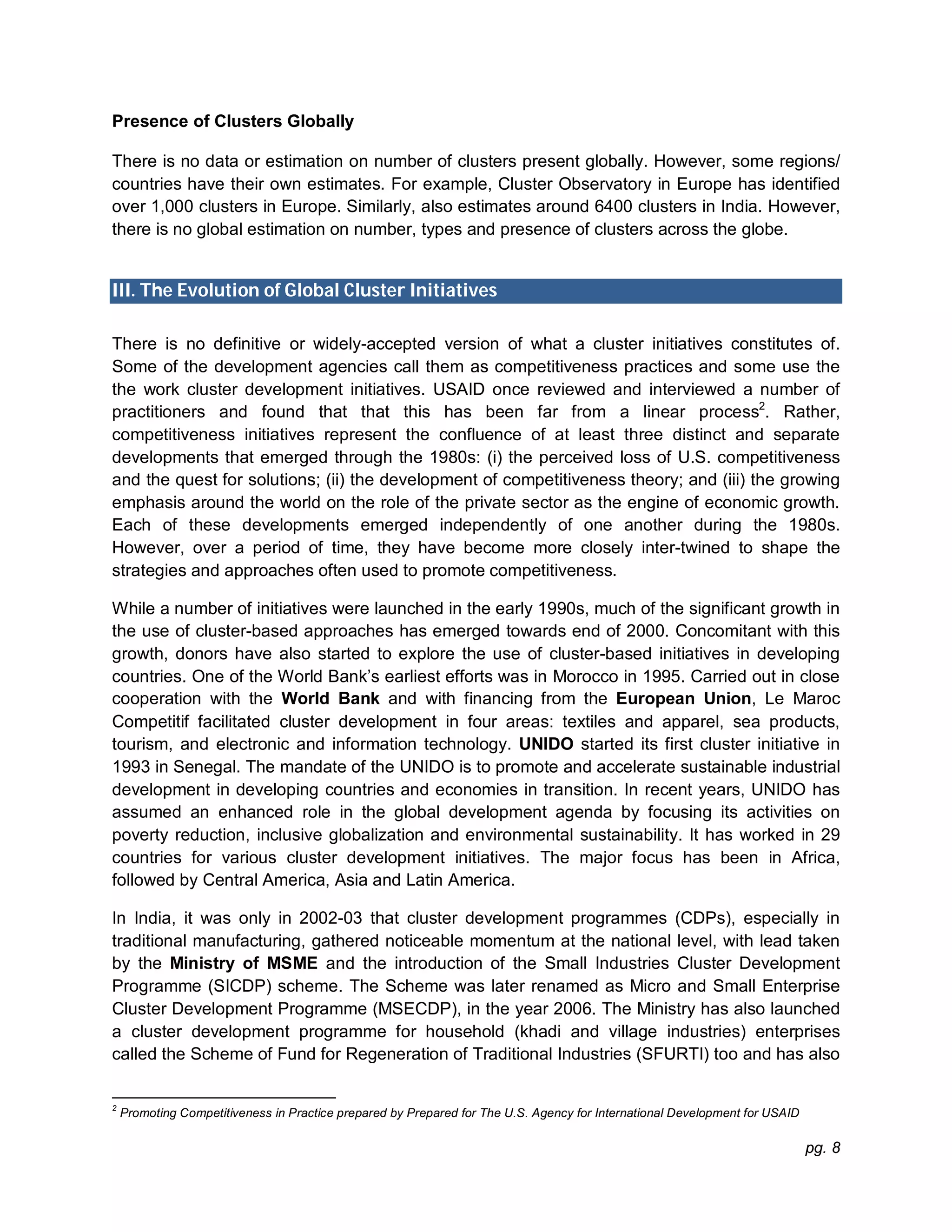 pg. 8
Presence of Clusters Globally
There is no data or estimation on number of clusters present globally. However, some regions/
countries have their own estimates. For example, Cluster Observatory in Europe has identified
over 1,000 clusters in Europe. Similarly, also estimates around 6400 clusters in India. However,
there is no global estimation on number, types and presence of clusters across the globe.
III. The Evolution of Global Cluster Initiatives
There is no definitive or widely-accepted version of what a cluster initiatives constitutes of.
Some of the development agencies call them as competitiveness practices and some use the
the work cluster development initiatives. USAID once reviewed and interviewed a number of
practitioners and found that that this has been far from a linear process2
. Rather,
competitiveness initiatives represent the confluence of at least three distinct and separate
developments that emerged through the 1980s: (i) the perceived loss of U.S. competitiveness
and the quest for solutions; (ii) the development of competitiveness theory; and (iii) the growing
emphasis around the world on the role of the private sector as the engine of economic growth.
Each of these developments emerged independently of one another during the 1980s.
However, over a period of time, they have become more closely inter-twined to shape the
strategies and approaches often used to promote competitiveness.
While a number of initiatives were launched in the early 1990s, much of the significant growth in
the use of cluster-based approaches has emerged towards end of 2000. Concomitant with this
growth, donors have also started to explore the use of cluster-based initiatives in developing
countries. One of the World Bank’s earliest efforts was in Morocco in 1995. Carried out in close
cooperation with the World Bank and with financing from the European Union, Le Maroc
Competitif facilitated cluster development in four areas: textiles and apparel, sea products,
tourism, and electronic and information technology. UNIDO started its first cluster initiative in
1993 in Senegal. The mandate of the UNIDO is to promote and accelerate sustainable industrial
development in developing countries and economies in transition. In recent years, UNIDO has
assumed an enhanced role in the global development agenda by focusing its activities on
poverty reduction, inclusive globalization and environmental sustainability. It has worked in 29
countries for various cluster development initiatives. The major focus has been in Africa,
followed by Central America, Asia and Latin America.
In India, it was only in 2002-03 that cluster development programmes (CDPs), especially in
traditional manufacturing, gathered noticeable momentum at the national level, with lead taken
by the Ministry of MSME and the introduction of the Small Industries Cluster Development
Programme (SICDP) scheme. The Scheme was later renamed as Micro and Small Enterprise
Cluster Development Programme (MSECDP), in the year 2006. The Ministry has also launched
a cluster development programme for household (khadi and village industries) enterprises
called the Scheme of Fund for Regeneration of Traditional Industries (SFURTI) too and has also
2
Promoting Competitiveness in Practice prepared by Prepared for The U.S. Agency for International Development for USAID
 