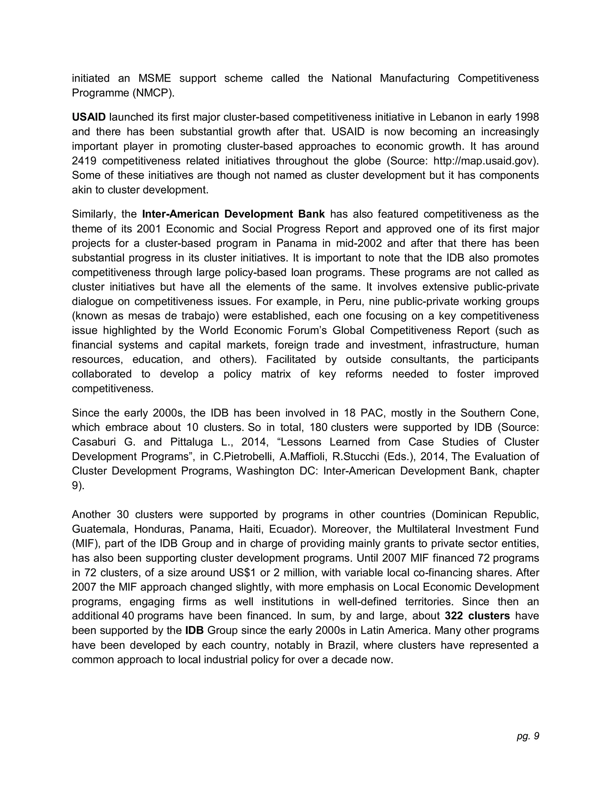 pg. 9
initiated an MSME support scheme called the National Manufacturing Competitiveness
Programme (NMCP).
USAID launched its first major cluster-based competitiveness initiative in Lebanon in early 1998
and there has been substantial growth after that. USAID is now becoming an increasingly
important player in promoting cluster-based approaches to economic growth. It has around
2419 competitiveness related initiatives throughout the globe (Source: http://map.usaid.gov).
Some of these initiatives are though not named as cluster development but it has components
akin to cluster development.
Similarly, the Inter-American Development Bank has also featured competitiveness as the
theme of its 2001 Economic and Social Progress Report and approved one of its first major
projects for a cluster-based program in Panama in mid-2002 and after that there has been
substantial progress in its cluster initiatives. It is important to note that the IDB also promotes
competitiveness through large policy-based loan programs. These programs are not called as
cluster initiatives but have all the elements of the same. It involves extensive public-private
dialogue on competitiveness issues. For example, in Peru, nine public-private working groups
(known as mesas de trabajo) were established, each one focusing on a key competitiveness
issue highlighted by the World Economic Forum’s Global Competitiveness Report (such as
financial systems and capital markets, foreign trade and investment, infrastructure, human
resources, education, and others). Facilitated by outside consultants, the participants
collaborated to develop a policy matrix of key reforms needed to foster improved
competitiveness.
Since the early 2000s, the IDB has been involved in 18 PAC, mostly in the Southern Cone,
which embrace about 10 clusters. So in total, 180 clusters were supported by IDB (Source:
Casaburi G. and Pittaluga L., 2014, “Lessons Learned from Case Studies of Cluster
Development Programs”, in C.Pietrobelli, A.Maffioli, R.Stucchi (Eds.), 2014, The Evaluation of
Cluster Development Programs, Washington DC: Inter-American Development Bank, chapter
9).
Another 30 clusters were supported by programs in other countries (Dominican Republic,
Guatemala, Honduras, Panama, Haiti, Ecuador). Moreover, the Multilateral Investment Fund
(MIF), part of the IDB Group and in charge of providing mainly grants to private sector entities,
has also been supporting cluster development programs. Until 2007 MIF financed 72 programs
in 72 clusters, of a size around US$1 or 2 million, with variable local co-financing shares. After
2007 the MIF approach changed slightly, with more emphasis on Local Economic Development
programs, engaging firms as well institutions in well-defined territories. Since then an
additional 40 programs have been financed. In sum, by and large, about 322 clusters have
been supported by the IDB Group since the early 2000s in Latin America. Many other programs
have been developed by each country, notably in Brazil, where clusters have represented a
common approach to local industrial policy for over a decade now.
 