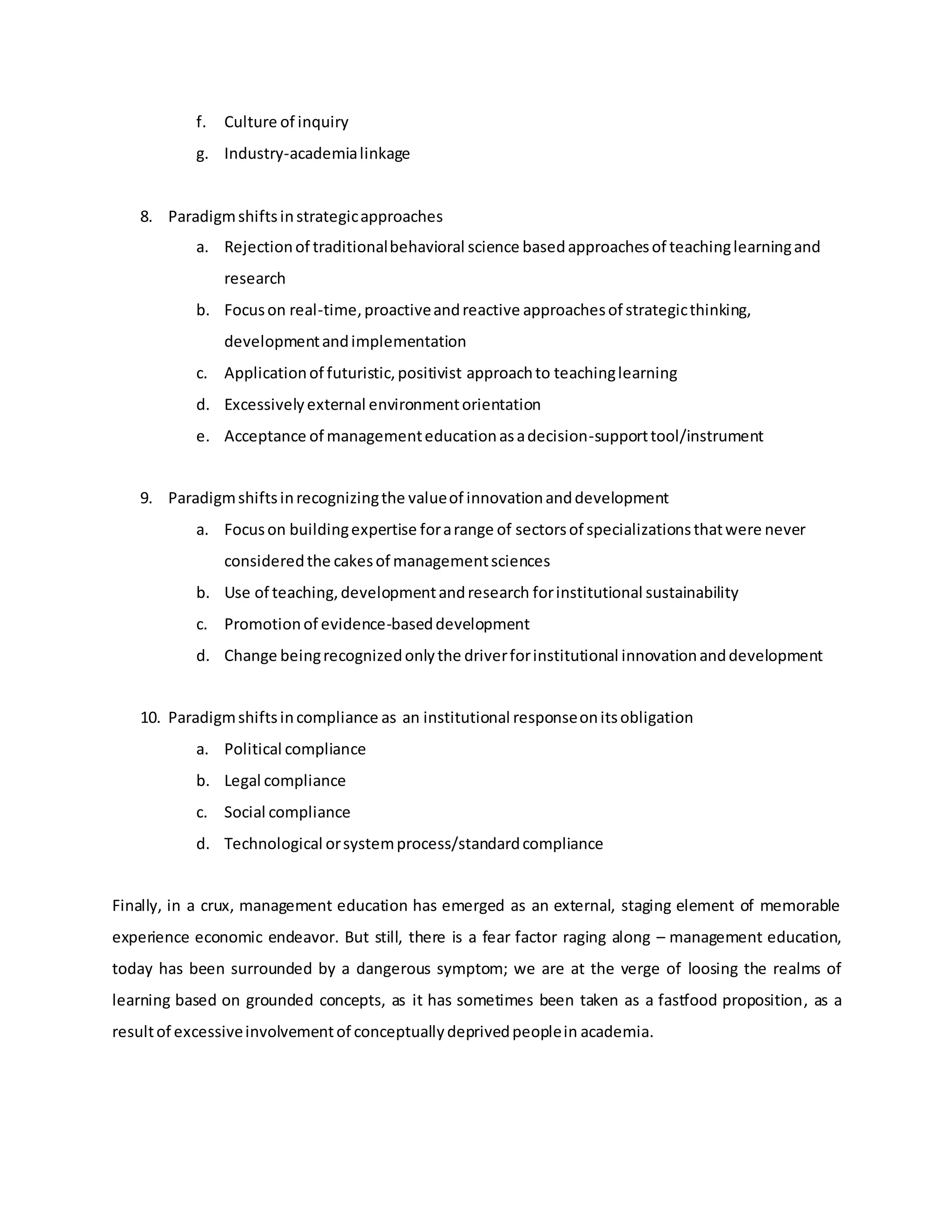 f. Culture of inquiry
g. Industry-academialinkage
8. Paradigmshiftsinstrategicapproaches
a. Rejectionof traditionalbehavioral science basedapproachesof teachinglearningand
research
b. Focuson real-time,proactiveandreactive approachesof strategicthinking,
developmentandimplementation
c. Applicationof futuristic,positivist approachto teachinglearning
d. Excessivelyexternal environmentorientation
e. Acceptance of managementeducationasadecision-supporttool/instrument
9. Paradigmshiftsinrecognizingthe valueof innovationanddevelopment
a. Focuson buildingexpertise forarange of sectorsof specializationsthatwere never
consideredthe cakesof managementsciences
b. Use of teaching,developmentandresearch forinstitutional sustainability
c. Promotionof evidence-baseddevelopment
d. Change beingrecognizedonlythe driverforinstitutional innovationanddevelopment
10. Paradigmshiftsincompliance as an institutional responseonitsobligation
a. Political compliance
b. Legal compliance
c. Social compliance
d. Technological orsystemprocess/standardcompliance
Finally, in a crux, management education has emerged as an external, staging element of memorable
experience economic endeavor. But still, there is a fear factor raging along – management education,
today has been surrounded by a dangerous symptom; we are at the verge of loosing the realms of
learning based on grounded concepts, as it has sometimes been taken as a fastfood proposition, as a
resultof excessiveinvolvementof conceptuallydeprivedpeoplein academia.
 