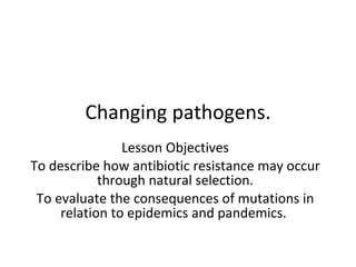 Changing pathogens. Lesson Objectives To describe how antibiotic resistance may occur through natural selection. To evaluate the consequences of mutations in relation to epidemics and pandemics.  