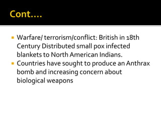    Warfare/ terrorism/conflict: British in 18th
    Century Distributed small pox infected
    blankets to North American Indians.
   Countries have sought to produce an Anthrax
    bomb and increasing concern about
    biological weapons
 