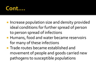    Increase population size and density provided
    ideal conditions for further spread of person
    to person spread of infections
   Humans, food and water became reservoirs
    for many of these infections
   Trade routes became established and
    movement of people and goods carried new
    pathogens to susceptible populations
 