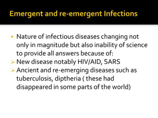  Nature of infectious diseases changing not
  only in magnitude but also inability of science
  to provide all answers because of:
 New disease notably HIV/AID, SARS
 Ancient and re-emerging diseases such as
  tuberculosis, diptheria ( these had
  disappeared in some parts of the world)
 